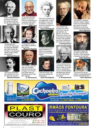 4 www.reportercapixaba.com
“Pedir demasiado é a
maneira mais segura
de receber ainda me-
nos do que é possível.”
Bertrand Russell
“O problema do
mundo de hoje é que
as pessoas inteligen-
tes estão cheias de
dúvidas, e as pessoas
idiotas estão cheias
de certezas.”
Bertrand Russell
“Se a paz não puder
ser mantida com hon-
ra, deixa de ser paz.”
Bertrand Russell
“Acima de tudo, não
perca seu desejo de
prosseguir.”
Soren Kierkegaard
“A vida só se compre-
ende mediante um
retorno ao passado,
mas só se vive para
diante.”
Soren Kierkegaard
“Há duas maneiras de
ser enganado. Uma é
acreditar no que não
é verdade; a outra é
recusar a acreditar no
que é verdade.”
Soren Kierkegaard
“Os eruditos são
aqueles que leram
nos livros; mas os
pensadores, os
gênios, os ilumina-
dores do mundo e os
promotores do gênero
humano são aqueles
que leram diretamen-
te no livro do mundo.”
A.Schopenhauer
“Para vivermos entre
os homens, temos de
deixar cada um existir
como é, aceitando-o
na sua individualidade
ofertada pela nature-
za, não importando
qual seja.”
A. Schopenhauer
“Ficar louco de vez em
quando é necessidade bási-
ca para permanecer são.”
Osho Rajneesh
“Envelhecer, qualquer
animal é capaz. Desen-
volver-se é prerrogativa
dos seres humanos.
Somente uns poucos
reivindicam esse direito.”
Osho Rajneesh
“Se você é capaz de
ser feliz quando está
sozinho, você aprendeu
o segredo de ser feliz.”
Osho Rajneesh
“O período de maior
ganho em conheci-
mento e experiência é
o período mais difícil
da vida de alguém.”
Dalai Lama
“O socialismo dura
até acabar o dinheiro
dos outros.”
Margaret Thatcher
“Um homem que não
seja um socialista
aos 20 anos não tem
coração. Um homem
que ainda seja um
socialista aos 40 não
tem cabeça.”
G. Clemenceau
. ,
- - . 1'
./i:'~ ~l
I
1 1PLAST------------
COURO
Materiais para capotaria em geral
Toldos, Móveis Plásticos, ~ 28 3521-7303
Carpetes, Tecidos, Estofados, Etc.. i., 28 99961 -9681
Rua Bernardo Horta, 166- A- Guandu - Cachoeiro de ltapemirim - ES
IRMÃOS FONTOURA®
Ferragens & Ferramentras
Produtos Metalúrgicos e Equipamentos de Segurança
- ·-,-•- ~ ~i':J_::_~~ , ·~ 1111-~· -,~·,R,_
1
atendimento@irmaosfont;~ra.:Om.br
Av. Jones dos Santos Neves, 9371939 www.irmaosfontoura.com.br
Jardim América - Cachoeiro de llapemirim - ES 12813515-2200
 