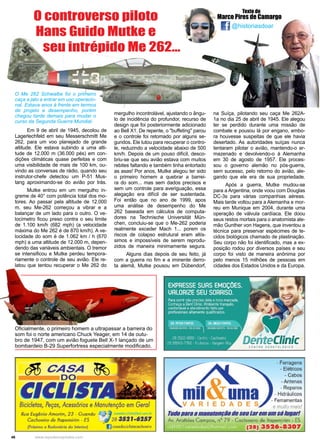 46 www.reportercapixaba.com
@historiasdoar
Texto de
Marco Pires de Camargo
Em 9 de abril de 1945, decolou de
Lagerlechfeld em seu Messerschmitt Me
262, para um voo planejado de grande
altitude. Ele estava subindo a uma alti-
tude de 12.000 m (36.000 pés) em con-
dições climáticas quase perfeitas e com
uma visibilidade de mais de 100 km, ou-
vindo as conversas de rádio, quando seu
instrutor-chefe detectou um P-51 Mus-
tang aproximando-se do avião por trás.
Mutke entrou em um mergulho ín-
greme de 40° com potência total dos mo-
tores. Ao passar pela altitude de 12.000
m, seu Me-262 começou a vibrar e a
balançar de um lado para o outro. O ve-
locímetro ficou preso contra o seu limite
de 1.100 km/h (682 mph) (a velocidade
máxima do Me 262 é de 870 km/h). A ve-
locidade do som é de 1.062 km / h (670
mph) a uma altitude de 12.000 m, depen-
dendo das variáveis ​​ambientais. O tremor
se intensificou e Mutke perdeu tempora-
riamente o controle de seu avião. Ele re-
latou que tentou recuperar o Me 262 do
O controverso piloto
Hans Guido Mutke e
seu intrépido Me 262...
mergulho incontrolável, ajustando o ângu-
lo de incidência do profundor, recurso de
design que foi posteriormente adicionado
ao Bell X1. De repente, o "buffeting" parou
e o controle foi retomado por alguns se-
gundos. Ele lutou para recuperar o contro-
le, reduzindo a velocidade abaixo de 500
km/h. Depois de um pouso difícil, desco-
briu-se que seu avião estava com muitos
rebites faltando e também tinha entortado
as asas! Por anos, Mutke alegou ter sido
o primeiro homem a quebrar a barrei-
ra do som... mas sem dados precisos e
sem um controle para averiguação, essa
alegação era difícil de ser sustentada.
Foi então que no ano de 1999, apos
uma análise de desempenho do Me
262 baseada em cálculos de computa-
dores na Technische Universität Mün-
chen, concluiu-se que o Me-262 poderia
realmente exceder Mach 1... porem os
riscos de colapso estrutural eram altís-
simos e impossíveis de serem reprodu-
zidos de maneira minimamente segura.
Alguns dias depois de seu feito, já
com a guerra no fim e a iminente derro-
ta alemã, Mutke pousou em Dübendorf,
na Suíça, pilotando seu caça Me 262A-
1a no dia 25 de abril de 1945. Ele alegou
ter se perdido durante uma missão de
combate e pousou lá por engano, embo-
ra houvesse suspeitas de que ele havia
desertado. As autoridades suíças nunca
tentaram pilotar o avião, mantendo-o ar-
mazenado e devolvendo-o à Alemanha
em 30 de agosto de 1957. Ele proces-
sou o governo alemão no pós-guerra,
sem sucesso, pelo retorno do avião, ale-
gando que ele era de sua propriedade.
Após a guerra, Mutke mudou-se
para a Argentina, onde voou com Douglas
DC-3s para várias companhias aéreas.
Mais tarde voltou para a Alemanha e mor-
reu em Munique em 2004, durante uma
operação de válvula cardíaca. Ele doou
seus restos mortais para o anatomista ale-
mão Gunther von Hagens, que inventou a
técnica para preservar espécimes de te-
cidos biológicos chamado de plastinação.
Seu corpo não foi identificado, mas a ex-
posição rodou por diversos países e seu
corpo foi visto de maneira anônima por
pelo menos 15 milhões de pessoas em
cidades dos Estados Unidos e da Europa.
O Me 262 Schwalbe foi o primeiro
caça a jato a entrar em uso operacio-
nal. Estava anos à frente em termos
de projeto e desempenho, porém
chegou tarde demais para mudar o
curso da Segunda Guerra Mundial.
Oficialmente, o primeiro homem a ultrapassar a barreira do
som foi o norte americano Chuck Yeager, em 14 de outu-
bro de 1947, com um avião foguete Bell X-1 lançado de um
bombardeio B-29 Superfortress especialmente modificado.
0ASJ4
DO
Bicicletas, Peças, Acessórios e Manutenção em Geral
Rua Eugênio Amorim, 23 - Guandu , - ,a,ad"c;cJ:,,,,,,: ,:i,01.,.,,., _1,
Cachoeiro de Jtapemirim - ES 28 3.521••257
(Próximo o Rodoviária do lnlsrior} casadocidis/ocochoeiro
- Ferragens
- Elétricos
- Cabos
- Antenas
- Reparos
- Hidráulicos
- Ferramentas
VARIEOAD e muito mais!
1IH/oparaamanlll81lçilodeseularemumsólugar!
Av. Aristides Campos, n° 79 - Cachoeira de ltapemirim - ES
(28) 3526-8307
 