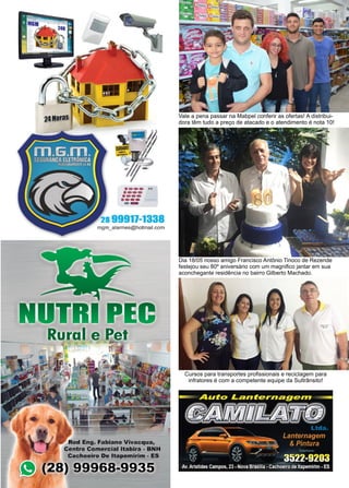 16 www.reportercapixaba.com
Dia 18/05 nosso amigo Francisco Antônio Tinoco de Rezende
festejou seu 80º aniversário com um magnifico jantar em sua
aconchegante residência no bairro Gilberto Machado.
Vale a pena passar na Mabpel conferir as ofertas! A distribui-
dora têm tudo a preço de atacado e o atendimento é nota 10!
Cursos para transportes profissionais e reciclagem para
infratores é com a competente equipe da Sultrânsito!
·---..·---••••...., ......
-28 99911-1338
mgm_a'larmes@hotmail.com
Rural e Pel
Roei Eng. Fabiano Vivacqua,
Centro Comercial ltablra - BNH
Cachoeiro De ltapemirim - ES
8) 99968-9935
 