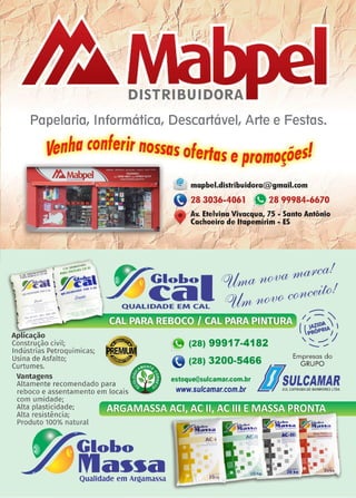 17www.reportercapixaba.com
V
1
1•,1
'i'"
J ' ..(✓
' 11'
I1 gl"'
,,.' )
i.
DISTRIBUIDORA
Papelaria, 1nformática, Descartável, Arte e Festas.
Venha conlerir nossasofertas eP,romosõesl
li:.~~
@ mapbel.distribuidora@ gmail.com
"' 28 3036-4061 e28 99984-6670
I I J
Av. Etelvina Vivacqua, 7~ - Santo Antônio
Cachoeiro <!,e ltapemirim - ES r;i
r i 1 •
:;:r • j' I
~ Globol (Ol/,ma,~~!
c:a ~ 1
QUALIDADE EM CAL rO/kn ~
Aplicação ~
Construção civil; ~
Indústrias Petroquímicas; M:Mlli
Usina de Asfalto; ~
Curtumes. eVantagens • •.
Altamente recomendado para • ·
reboco e assentamento em locais •
com umidade;
Alta plasticidade;
Alta resistência;
Produto 100% natural
Globo
Ma~~aQualidade em ArQamassa
-----1✓ - ~
( 1~~~ 
 t>ot> 'J
~ (28) 99917-4182 ' ~
9 (28) 3200-5466 Emi~~~bdo
estoque@sulcamar.com.br u ~ULCAMAR
www.sulcamar.com.br suLcAP1xABAoew.R1o10RestroA.
201:q
 