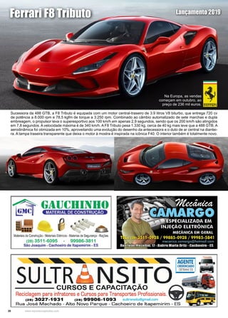 20 www.reportercapixaba.com
Sucessora da 488 GTB, a F8 Tributo é equipada com um motor central-traseiro de 3.9 litros V8 biturbo, que entrega 720 cv
de potência a 8.000 rpm e 78,5 kgfm de torque a 3.250 rpm. Combinado ao câmbio automatizado de sete marchas e dupla
embreagem, o propulsor leva o superesportivo aos 100 km/h em apenas 2,9 segundos, sendo que os 200 km/h são atingidos
em 7,8 segundos. A velocidade máxima é de 340 km/h. A F8 Tributo pesa 1.330 kg, cerca de 40 kg mais leve que a 488 GTB. A
aerodinâmica foi otimizada em 10%, aproveitando uma evolução do desenho da antecessora e o duto de ar central na diantei-
ra. A tampa traseira transparente que deixa o motor à mostra é inspirada na icônica F40. O interior também é totalmente novo.
Ferrari F8 Tributo Lançamento 2019
Na Europa, as vendas
começam em outubro, ao
preço de 236 mil euros.
Materiaisde Construção• MateriaisElétricos - Materias deSegurança •Rações
(28) 3511 -6095 - 99986-3811
São Joaquim - Cachoeiro de ltapemirim - ES
~~ ~ AGENTE
SULTR --- NSITO =I~- - - - CURSOS E CAPACITAÇÃO
Reciclagem para infratores e Cursos para Transportes Profissionais. 1
(28) 3027-1931 (28) 9 19906-1093 sultransito@gmail.com
Rua José Machado - Alto Novo Parque - Cachoeiro d e ltapemirim - ES
 