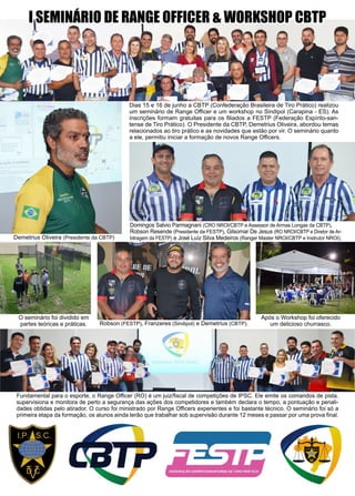 23www.reportercapixaba.com
I SEMINÁRIO DE RANGE OFFICER & WORKSHOP CBTP
Demetrius Oliveira (Presidente da CBTP)
Dias 15 e 16 de junho a CBTP (Confederação Brasileira de Tiro Prático) realizou
um seminário de Range Officer e um workshop no Sindipol (Carapina - ES). As
inscrições formam gratuitas para os filiados a FESTP (Federação Espírito-san-
tense de Tiro Prático). O Presidente da CBTP, Demetrius Oliveira, abordou temas
relacionados ao tiro prático e as novidades que estão por vir. O seminário quanto
a ele, permitiu iniciar a formação de novos Range Officers.
Robson (FESTP), Franzeres (Sindipol) e Demetrius (CBTP).
Após o Workshop foi oferecido
um delicioso churrasco.
Fundamental para o esporte, o Range Officer (RO) é um juiz/fiscal de competições de IPSC. Ele emite os comandos de pista,
supervisiona e monitora de perto a segurança das ações dos competidores e também declara o tempo, a pontuação e penali-
dades obtidas pelo atirador. O curso foi ministrado por Range Officers experientes e foi bastante técnico. O seminário foi só a
primeira etapa da formação, os alunos ainda terão que trabalhar sob supervisão durante 12 meses e passar por uma prova final.
O seminário foi dividido em
partes teóricas e práticas.
Domingos Salvio Parmagnani (CRO NROI/CBTP e Assessor de Armas Longas da CBTP),
Robson Resende (Presidente da FESTP), Gilsomar De Jesus (RO NROI/CBTP e Diretor de Ar-
bitragem da FESTP) e José Luíz Silva Medeiros (Ranger Master NROI/CBTP e Instrutor NROI).
 