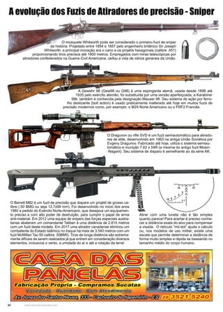 24 www.reportercapixaba.com
O mosquete Whitworth pode ser considerado o primeiro fuzil de sniper
da história. Projetado entre 1854 e 1857 pelo engenheiro britânico Sir Joseph
Whitworth, a principal inovação era o cano e os projetis hexagonais (calibre .451)
proporcionando tiros precisos até 1800 metros. Empregados com miras telescópicas por
atiradores confederados na Guerra Civil Americana, ceifou a vida de vários generais da União.
A Gewehr 98 (Gew98 ou G98) é uma espingarda alemã, usada desde 1898 até
1935 pelo exército alemão, foi substituída por uma versão aperfeiçoada, a Karabiner
98k, também é conhecida pela designação Mauser 98. Seu sistema de ação por ferro-
lho deslizante (bolt action) é usado praticamente inalterado até hoje em muitos fuzis de
precisão modernos como, por exemplo: o M24 Norte Americano ou o FRF2 Francês.
O Dragunov ou rifle SVD é um fuzil semiautomático para atirado-
res de elite, desenvolvido em 1963 na antiga União Soviética por
Evgeny Dragunov. Fabricado até hoje, utiliza o sistema semiau-
tomático e munição 7,62 x 54R (a mesma do antigo fuzil Mosin-
-Nagant). Seu sistema de disparo é semelhante ao da série AK.
O Barrett M82 é um fuzil de precisão que dispara um projétil de grosso ca-
libre (.50 BMG ou seja 12,7x99 mm). Foi desenvolvido no inicio dos anos
1980 a pedido do Exército Norte-Americano, que desejava um equipamen-
to preciso e com alto poder de destruição, para cumprir o papel de arma
anti-material. Em 2012 uma equipe de snipers das forças especiais austra-
lianas abateram um comandante Taliban à uma distância de 2.815 metros
com um fuzil deste modelo. Em 2017 uma atirador canadense eliminou um
combatente do Estado Islâmico no Iraque há mais de 3.540 metros com um
fuzil McMillan Tac-50 calibre .50BMG. Tiros de longa distância são extrema-
mente difíceis de serem realizados já que entrem em consideração diversos
elementos, inclusivos o vento, a umidade do ar e até a rotação da terra!
A evolução dos Fuzis de Atiradores de precisão - Sniper
Atirar com uma luneta não é tão simples
quanto parece! Para acertar é preciso conhe-
cer a distância exata do alvo para compensar
a visada. O retículo “mil-dot“ ajuda o cálculo
ou, nos modelos de uso militar, existe uma
escala que permite determinar a distância de
forma muito simples e rápida se baseando no
tamanho médio do corpo humano.
Eabricação Própria - Compramos Sucatas
- e)-:íl'Q u a~ ii'õm)'Ãtt e n .dim.e n ,t'o)
1····1•11~1111111•1
10 / 10
2 /
t,,·' /
10 a J-·•' 1,.~.J.• 1.7
tal~~§mfl•§~ tU}otõJmflrirdlz!J(!/#)fll#Jp#üifltfwo/i§ 28 3 52~-5240
 