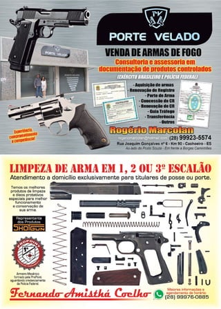 25www.reportercapixaba.com
VENDADEARMASDE FOGO
Consultoria eassessoria em
documentação deprodutos controlados
ulslçãade armas
nçlo de Registro
- Parte de Ama
-Concessãode CR
- Renovação de CR
- Guia Tráf8IO
-Transferência _
-Outros 1~~
'ii ,GtB!l1Dn
(28) 99923-5574
Rua Joaquim Gonçalves nº 6 - Km 90 - Cachoeiro - ES
Ao lado do Posto Souza - Em frente a Borges Caminhões
I..Itll11~Zil 1)1~ 1llltl1l l~tl 1, 2 ()IJ !Jº l~S(;1I..1if)
Atendimento a domicílio exclusivamente para titulares de posse ou porte.
Temos os melhores
produtos de limpeza
e óleos protetivos
especiais para melhor
funcionamento
e conservação de
sua arma.
Representante
dos Produtos
~
Anneiro Mecânico
formado pela ProPoint
aguardando credenciament.o
da Polícia Federal.
""'.__._.. o • r-
-
I~~
F.: w -
1
!11u
 