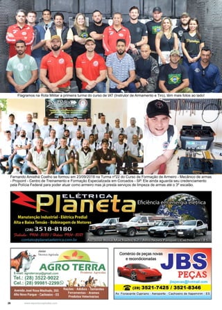 26 www.reportercapixaba.com
Fernando Amisthá Coelho se formou em 23/09/2018 na Turma nº22 do Curso de Formação de Armeiro - Mecânico de armas
- Propoint - Centro de Treinamento e Formação Especializada em Coroados - SP. Ele ainda aguarda seu credenciamento
pela Polícia Federal para poder atuar como armeiro mas já presta serviços de limpeza de armas até o 3º escalão.
Flagramos na Rota Militar a primeira turma do curso de IAT (Instrutor de Armamento e Tiro), têm mais fotos ao lado!
Júnior ...
~ Técnico Agricola 1!!!!11"
r
AGRO TERRArracp@gmail.com Prndut(I, Agrícola,
3522-9022
Comércio de peças novas
e recondicionadas
PEÇAS
jbspecas@hotmail.com
iZ (28) 3521-7425 / 3521-8346
Av. Fioravante Cypriano - Aeroporto - Cachoeiro de ltapemirim - ES
 