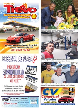 36 www.reportercapixaba.com
Gumercino (Gugu) festejou seu aniversário dia 28 de junho,
nesta foto ladeado de sua filha Janyne e esposa Fabíola.
Sempre buscando aperfeiçoar seus conhecimentos Gelseir
da Primos Car esta fazendo mais um curso técnico!
Antes de trocar de carro, não deixa de conferir as super
ofertas da Comercial Veículos em frente ao Café Campeão!
pl,ü;[DIíl.Tf'Z1P0ilJJjt:[f!í7-:ttl[l~
nzorxtr;ta,1111:J,ff)llí{i-:b9 ~
Av. Jones dos Santos Neves - Trevo BNH
Cachoeiro de ~ pemirim - ES
(28) 3521-4242'='=-----====::::::,,,.
.,.ODAS as placas deverão ser afixadas
utilízando SUPORTE ESPECÍFICO,
Conforme aResolução 729 /2018 CONTRAN
11 ~ERlflQUE ADISPONIBILIDADE DE PARCEIROS EM SUA RE61ÁD.
SERÁCOBRADO TAXA DE DESLOCAMENTO.
!fl) u 3521-1593 / 99909-2023° •cW:t':.~J'.".s
~OA14J en'!)(acart@gmail.com · www.emplacart.com.br AGENTE
CREOENOAOO
V 1 ~/DJ. ,.CART® PLACAS PARA VEICULO$ DETRAN IES
,.,,,.:/M..--.a..,.n. FEITAS NA HORA
lwAlzíroViana, 170A184 •BairroAquidaban •CEP: 29308-110 •Caclx>eirode ltapemirim •ES
~
Comercia
Veículos
w~~
Av.Jones dos Santos Neves, 1360. (Em fren·e aoCa'é Ca·npeão) . Cachoeiro. ES
 