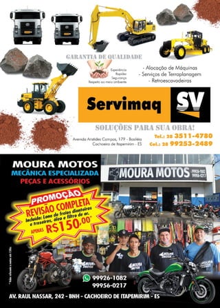 37www.reportercapixaba.com
•GAllAN1,l1l DE UUAJ.l))ADE
,
- Alocação de MáquinasExperiêncio
Ropidez
Seguronço
Respeito oo meio ambiente
- Serviços de Terraplanagem
- Retroescavadeiras
Servimaq
Sf)J.,IJ(~Õl~S 1•1IR1l SIJ1l ()llll1l!
',.' ..
' Avenida Aristides Campos, 179 - Basiléio
Tel.s 28 35l l •4780
Cel.1 2199253•2489. ...~ Cachoeiro de ltopemirim - ES
.~ ....
 