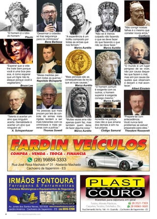 4 www.reportercapixaba.com
“Muitas vezes erra não
apenas quem faz, mas
também quem deixa
de fazer alguma coisa.”
Marco Aurélio
“A experiência é um
troféu composto por
todas as armas que
nos feriram.”
Marco Aurélio
“Não se é menos
culpado não fazendo
o que se deve fazer
do que fazendo o que
não se deve fazer.”
Marco Aurélio
“Mais penosas são as
consequências da ira do
que as suas causas.”
Marco Aurélio
“O homem comum
é exigente com os
outros; o homem
superior é exigente
consigo mesmo.”
Marco Aurélio
“O mundo é um lugar
perigoso de se viver,
não por causa daque-
les que fazem o mal,
mas sim por causa da-
queles que observam
e deixam o mal acon-
tecer.”
Albert Einstein
“Prepare-se com
antecedência.
Você nunca terá
problemas se estiver
preparado para eles.”
Theodore Roosevelt
“Não corrigir nossas
falhas é o mesmo que
cometer novos erros.”
Confúcio
“O homem é o lobo
do homem.”
Plauto
Foto:ReilaMaria
“As pessoas que mais
prezam por leis de con-
trole de armas mais
rígidas tendem a ser
mais tolerantes com os
criminosos e mais se-
veras com a polícia.”
Thomas Sowell
“Desarmar o cidadão
só traz segurança
para os criminosos”
Bene Barbosa
“Meias medidas per-
dem todas as guerras.”
Napoleão Bonaparte
“Talento é acertar um
alvo que ninguém
acerta. Genialidade é
acertar um alvo que
ninguém vê.”
A. Schopenhauer
“Esperar que a vida
lhe trate bem porque
você é uma boa pes-
soa, é como esperar
que um tigre não te
ataque porque você é
vegetariano.”
Bruce Lee
Acredite na justiça,
mas não a que emana
dos demais e sim na
tua própria.
Código Samurai
COMPRA - VENDA - TROCA - FINANCIA
" (28) 99884-3333 í
Rua José Rosa Machado nº 31 - Abelardo Machadlo
Cachoeiro de ltapemirim - ES
IRMÃOS FONTOURA®
Ferragens & Ferrament ras
Produtos Metalúrgicos e Equipamentos de Segurança
- :-~~ ...~~:_±t~Av. Jones dos Santos Neves, 937/939 www.irmaosfontoura.com.br
Jardim América - Cachoeiro de llapemirim - ES 1281 3515-2200
PLAST
Materiais para capotaria em geral
Toldos, Móveis Plásticos, ~ .28 3521-7303
Carpetes, Tecidos, Estofados, Etc.. j9128 99961 -9681
Rua Bernardo Horta, 166 - A- Guandu - Cachoeiro de ltapemirim - ES
 