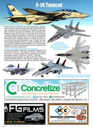 46 www.reportercapixaba.com
O Grumman F-14 Tomcat é um caça supersônico, impulsio-
nado por dois motores, provido de asas de geometria vari-
ável e tripulado por dois elementos. Projetado e produzido
pela Grumman Aerospace Corporation para a Marinha dos
Estados Unidos, ele foi criado no inicio dos anos 1970 para
suplantar o McDonnell Douglas F-4 Phantom II. Responsável
pela defesa aérea da frota, tinha como missão secundária a
escolta de outras unidades aéreas em missão de ataque e,
já no final da sua vida operacional, veio a revelar ser uma
extraordinária plataforma para a função de ataque ao solo
com precisão. A Marinha dos EUA retirou os F-14 Tomcat de
operação em 2006 e atualmente apenas a Força Aérea do Irã
mantém a aeronave operacional.
Função: caça embarcado de superioridade aérea.
Período de produção: 1969-1991. Quantidade produzida: 712.
Comprimento: 19,1 m - Envergadura: 19,55 m - Altura: 4,88 m
Peso vazio: 19.838 kg - Peso máx. de decolagem: 33.720 kg
Velocidade máxima: 2.485 km/h (1.340 kn / 2,34 Ma)
Velocidade de aproximação ao porta-aviões: 231,5 km/h
Razão de subida: 229 m/s - Teto máximo: 15.500 m (50 900 ft)
Alcance bélico: 926 km (575 mi) - Alcance (MTOW): 2.960 km (1.840 mi)
F-14 Tomcat
Armamentos:
1 canhão de 20 mm
M61 Vulcan de 6 canos e
10 pontos para armamentos
(bombas/misseis)
Asas de geometria variável oferecem as melhores
performances em qualquer velocidade e altitude.
tConcretizeCONSTRUINDO O QUE VOCI= PRECISA!
www.concretizegalpoes.com.br @ 28 3521 -5329 " 28 99885-8158
Rua Roberto Vivacqua Vieira, 619 a 630 - São Joaquim - São Joaquim - Cachoeiro de ltapemirim - ES
 