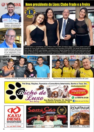 50 www.reportercapixaba.com
O carismático e competente José Emiliano Silva Coelho (Emiliano Seguros) tomou posse como pre-
sidente do Lions Clube Frade e a Freira para o ano leonístico 2019/2020. Um jantar foi promovido no
Bom Gosto, dia 26/06, para festejar o acontecimento. Nesta fotografia, Emiliano acompanhado de sua
esposa Silvana e das filhas Ana Carolina e Fernanda. Parabéns aos Leões pela excelente escolha,
com certeza Emiliano cumprirá sua função com o entusiasmo e a seriedade que lhes são peculiares.
Novo presidente do Lions Clube Frade e a Freira
O carismático Júnior da
Nagano, concessionária
Yamaha em Cachoeiro.
Inarlei sempre atencioso
com a numerosa cliente-
la da tradicional e con-
ceituada Padaria Brasil!
A equipe da Rodar Bike gosta de ler a revista Repórter Capixaba! Atendimento nota 10 é no Pet Shop Bicho de Luxo!
Pet. Shop, Rações1 Farmácia e Consultório Veterinário, Banho e Tosa, Etc...
IGO(U
DIESELSIKVIÇOII IMHIIBAS INJITellAS
1100S IIIJITOIIIS &IUTftG NICO$
Av. Mauro Miranda Madureira, nº1462
Cenlral P,nque • C;;ichooiro - E:S
Tal.: (28) 3521-1048
. g 28 99976-2130
Rua Basílio Pimenta, 18 - Basiléia
i · Bicho de Luxo Pet Shop
Cachoeiro de ltapemirim - ES
 
