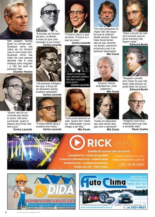 6 www.reportercapixaba.com
Não existem "armas
boas" ou "armas más".
Qualquer arma nas
mãos de um homem
mau é uma coisa ruim.
Qualquer arma nas
mãos de uma pessoa
decente não é uma
ameaça para ninguém
- a não ser para as
pessoas más.
Charlton Heston
“Imagine uma nova
história para sua vida
e acredite nela.”
Paulo Coelho
“Há pessoas inteligen-
tes que, à força de
se deixarem adu­lar,
acabam estúpidas.”
Carlos Lacerda
“Quem enriquece
com dinheiro público
não tem vocação
para herói.”
Carlos Lacerda
“O futuro não é o que
se teme. O futuro é o
que se ousa.”
Carlos Lacerda
“A impunidade gera a
audácia dos maus.”
Carlos Lacerda
“Quanto menos
entendemos, mais
julgamos.”
Mia Couto
“Cada um descobre
seu anjo tendo rela-
ção com o demônio”
Mia Couto
“Os mais perigosos ini-
migos não são aque-
les que te odiaram
desde sempre. Quem
mais deves temer
são os que, durante
um tempo, estiveram
próximos e por ti se
sentiram fascinados”
Mia Couto
“Uma coisa aprendi na
vida. Quem tem medo
da infelicidade nunca
chega a ser feliz.”
Mia Couto
“Quem não foi co-
munista aos dezoi-
to anos, não teve
juventude, quem é
depois dos trinta não
tem juízo.”
Carlos Lacerda
“A timidez do homem
de bem, no Brasil,
é mais do que uma
omissão; é um crime.”
Carlos Lacerda
“Ninguém comete
erro maior do que não
fazer nada porque só
pode fazer um pouco.”
Edmund Burke
“Para o triunfo do mal
só é preciso que os
bons homens não
façam nada.”
Edmund Burke
Ar Condicionado
Preparação de Som
Alarme,Vidro, Trava
Acessóríos
 