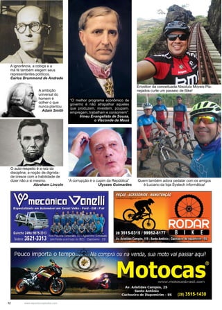 12 www.reportercapixaba.com
A ignorância, a cobiça e a
má fé também elegem seus
representantes políticos.
Carlos Drummond de Andrade
A ambição
universal do
homem é
colher o que
nunca plantou.
Adam Smith
O auto-respeito é a raiz da
disciplina; a noção de dignida-
de cresce com a habilidade de
dizer não a si mesmo.
Abraham Lincoln
“O melhor programa econômico de
governo é não atrapalhar aqueles
que produzem, investem, poupam,
empregam, trabalham e consomem”.
Irineu Evangelista de Sousa,
o Visconde de Mauá
“A corrupção é o cupim da República”
Ulysses Guimarães
Erivelton da conceituada Absoluta Moveis Pla-
nejados curte um passeio de Bike!
Quem também adora pedalar com os amigos
é Luciano da loja Systech informática!
 