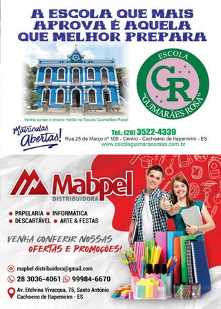 15www.reportercapixaba.com
A ESCOLA QUE MAIS
APROVA É AQUELA
QUE MELHOR PREPARA
Venha cursar o ensino médio na Escola Guimarães Rosa!
~~ f lei.: 1281 3522-4339
/lbfÁili]J, Rua 25 de Março nº 100 - Centro - Cachoeiro de ltapemirim - ES
"'·-----■-:2'~..., www.escolaguimaraesrosa.com.br
~
• PAPELARIA • INFORMATICA
• DESCARTAVEL • ARTE & FESTAS
YE/t/1-/1' co/t/FEKIK /t/05$115
OFE!!f.if5 E PKO/ltf0ÇÕE5!
@) mapbel.distribuidora@gmail.com
(9 28 3036-4061 (9 99984-6670
QAv. Etelvina Vivacqua, 75, Santo Antônio
Cachoeiro de ltapemirim - ES
 