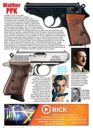 24 www.reportercapixaba.com
A Walther PPK é uma pistola
semiautomática que adota o sistema
blowback e funciona em dupla ação. Seus
carregadores são monofilares com capacidade de
7 a 10 cartuchos em função do calibre. A fábrica foi
fundada por Carl Walther em 1886, na cidade alemã
de Zella (hoje chamada Suhl). Em 1908 Carl começou
a fabricar pequenas pistolas, mas só em 1929 é que seu
filho primogênito Fritz Walther lançou o modelo PP (Polizei
Pistole ou Pistola Policial). As características da nova arma foram tão importantes que
outras fábricas copiaram o sistema (Beretta e Smith & Wesson). As principais inovações
foram o bloqueio automático do cão, o indicador de cartucho na câmara e o registro com
função de trava e desarmador do cão. A plataforma PP é considerada a primeira aplicação
de sucesso da ação dupla nessa categoria de arma. O cano serve como guia da mola
recuperadora. Os primeiros modelos usavam o calibre 7,65 mm Browning mas também
foram fabricados em .22 LR (Long Rifle), 6.35 mm Browning (25 Auto) e 9 mm Kurz (.380
Auto). A mais conhecida PP surgiu em 1931: a PPK (Polizei Pistole Kriminal - Pistola
Policial criminal). É menor que as antecessoras e por isso tinha melhor portabilidade.
Após a Segunda Guerra Mundial a fábrica mudou-se para Ulm. A variação mais recente é
a PPK/S (foto abaixo) atendendo a uma exigência legal dos EUA que não aceita armas de
tamanho muito reduzido. O PPK/S é fabricado somente em aço inoxidável.
A Walther PPK ficou mais
famosa nos anos 1960 com
os filmes de James Bond.
Nos livros de Ian Fleming, o
agente 007 usava uma
Beretta mod. 951 mas ela
foi substituida no primeiro
filme da serie, “Dr. No”, por
uma PPK. A partir do filme
“Tomorrow Never Dies” em
1997, Bond passou a usar um
Walther P99, porém em 2008
no filme “Quantum of Solace”,
o famoso espião voltou a
utilizar sua icônica PPK.
Walther
PPK
A PPK teria sido a arma
usada por Adolf Hitler
para cometer suicídio em
30/04/1945. O modelo
era o favorito dos pilotos
da Luftwaffe, dos líderes
políticos e dos membros
do Partido Nazista.
Fritz Walther
(1889-1966)
foi o inventor
da PP, PPK
e da também
lendária P38.
As fotografias
destas pistolas
Walther PPK
estão publicadas
tamanho real.
 