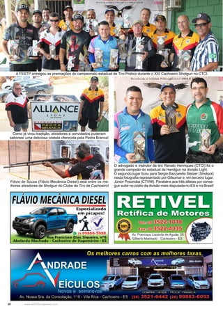 28 www.reportercapixaba.com
O advogado e instrutor de tiro Renato Henriques (CTCI) foi o
grande campeão do estadual de Handgun na divisão Light.
O segundo lugar ficou para Sergio Bazzarella Stelzer (Sindipol)
nesta fotografia representado por Gilsomar e, em terceiro lugar,
Júnior Pocoroba (CTVNI). Parabéns aos três atletas por conse-
guir subir no pódio da divisão mais disputada no ES e no Brasil!
Flávio de Souza (Flávio Mecânica Diesel) está entre os me-
lhores atiradores de Shotgun do Clube de Tiro de Cachoeiro!
A FESTP entregou as premiações do campeonato estadual de Tiro Prático durante o XXI Cachoeiro Shotgun no CTCI.
Como já virou tradição, atiradores e convidados puderam
saborear uma deliciosa costela oferecida pela Pedra Branca!
DIESEE
Especializado
e~mpi~
_/1,V J~'
~~'
~ 28 99886-5988
ua Francisco Dias Siqueira, nº6
ado - Cachoeiro de ltapemirim - ES
ilberto Machado - Cachoeiro - ES
 