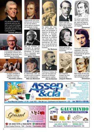 4 www.reportercapixaba.com
Não exijas do teu pró-
ximo aquilo que ainda
não consegues fazer.
Emmanuel
Se quiser realmente
ver o teu maior inimi-
go, para por alguns
instantes à frente de
um espelho.
Emmanuel
Você pode ignorar a
realidade, mas não
pode ignorar as con-
sequências de ignorar
a realidade.
Ayn Rand
Argumentar com uma
pessoa que renunciou
ao uso da razão é
como aplicar remédios
em pessoas mortas.
Thomas Paine
Sentir pena dos
culpados é trair os
inocentes!
Ayn Rand
Um governo grande o
suficiente para lhe dar
tudo o que você deseja
é um governo grande o
suficiente para tirar tudo
o que você tem.
Thomas Jefferson
A sociedade que coloca
a igualdade à frente da li-
berdade irá terminar sem
igualdade e liberdade.
Milton Friedman
Não há excesso de
liberdade se aqueles
que são livres são res-
ponsáveis. O proble-
ma é liberdade sem
responsabilidade.
Milton Friedman
Políticos e fraldas de-
vem ser trocados de
tempos em tempos
pelo mesmo motivo.
Eça de Queirós
De tanto ver triun-
far as nulidades; de
tanto ver prosperar a
desonra, de tanto ver
crescer a injustiça.
De tanto ver agigan-
tarem-se os poderes
nas mãos dos maus,
o homem chega a de-
sanimar-se da virtu-
de, a rir-se da honra e
a ter vergonha de ser
honesto.
Rui Barbosa
Quem não luta
pelos seus direitos
não é digno deles.
Rui Barbosa
A diplomacia sem as
armas é como a música
sem os instrumentos.
Otto von Bismarck
Os invejosos
invejam-se reci-
procamente.
Joaquim Nabuco
A maior caridade é
habilitar o pobre a
ganhar a sua vida.
Proverbio Judaico
Papel Higiênico
Vassouras
Copos Descartáveis
Sabonete Líquido
Multi uso
Desinfetante concentrado
Álcool em Gel
Lixeiras para copo
Enltega, lnsralaçãoemanureoção 6rárlsl Artigos para Condomínio, etc...
Rua Maurílio Coelho - nº 91 - Loja 102 - Ilha da Luz - Cachoeiro de ltapemirim - ES 28 3511-1516
1_,.._: ~ . ~ ... - ✓
~flor ct.. 1 uro
Decorações - Buquês - Flores
Arronjos - Coroo de Flores
Ceslos de Cofé do Manhã
~Trabolliomos com lodos os
tipos de //ores nolLJrois e com o
q.re têm de mois bonito e moderno
no mercado de presenles
I] /floriculturagirassol01
28 3522-7278 e 3522-9270 (f! 99918-0140
Rua Costa Pereira, 184 - Centro - Cachoeiro - ES
Materiaisde Construção-MateriaisElétricos - Maleriasde Segurança -Raçiies
(28) 3511-6095 99986-3811
São Joaquim - Cachoeiro de ltapemirim - ES
 
