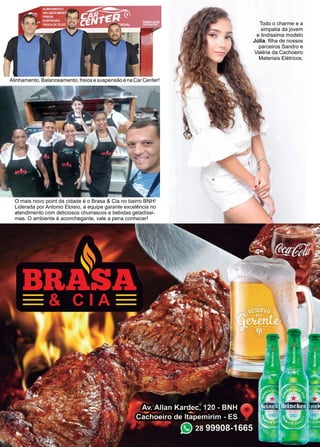 45www.reportercapixaba.com
O mais novo point da cidade é o Brasa & Cia no bairro BNH!
Liderada por Antonio Eloisio, a equipe garante excelência no
atendimento com deliciosos churrascos e bebidas geladíssi-
mas. O ambiente é aconchegante, vale a pena conhecer!
Alinhamento,Balanceamento,freiosesuspensãoénaCarCenter!
Todo o charme e a
simpatia da jovem
e lindíssima modelo
Júlia, filha de nossos
parceiros Sandro e
Valéria da Cachoeiro
Materiais Elétricos.
 