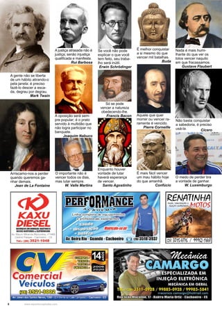 8 www.reportercapixaba.com
A oposição será sem-
pre popular; é o prato
servido à multidão que
não logra participar no
banquete.
Joaquim Nabuco
A gente não se liberta
de um hábito atirando-o
pela janela: é preciso
fazê-lo descer a esca-
da, degrau por degrau.
Mark Twain
A justiça atrasada não é
justiça; senão injustiça
qualificada e manifesta.
Rui Barbosa
O importante não é
vencer todos os dias,
mas lutar sempre.
W. Valle Martins
O medo de perder tira
a vontade de ganhar.
W. Luxemburgo
Enquanto houver
vontade de lutar
haverá esperança
de vencer.
Santo Agostinho
Arriscamo-nos a perder
quando queremos ga-
nhar demais.
Jean de La Fontaine
Não basta conquistar
a sabedoria, é preciso
usá-la. Cícero
Se você não pode
explicar o que você
tem feito, seu traba-
lho será inútil.
Erwin Schrödinger
Nada é mais humi-
lhante do que ver os
tolos vencer naquilo
em que fracassamos.
Gustave Flaubert
Só se pode
vencer a natureza
obedecendo-lhe.
Francis Bacon
É melhor conquistar
a si mesmo do que
vencer mil batalhas.
Buda
É mais fácil vencer
um mau hábito hoje
do que amanhã.
Confúcio
Aquele que quer
morrer ou vencer ra-
ramente é vencido.
Pierre Corneille
KAXU
DIESELSlftVIÇOSIM BIMIAS INJITIIIIAS
BICOSINJfTOIIIS& ILITIIONICGS
Av. Mauro Miranda Madureira, nº1462
Central Parque - cachoeiro - ES
Te l.: (28) 3521-1048
~
Comercial
Veículos
~~~
Av Jones dos Santos Neves, 1360 . (Em frer.te ao Cafécampeão) . Cachoeiro . ES
RENATfNHA
 