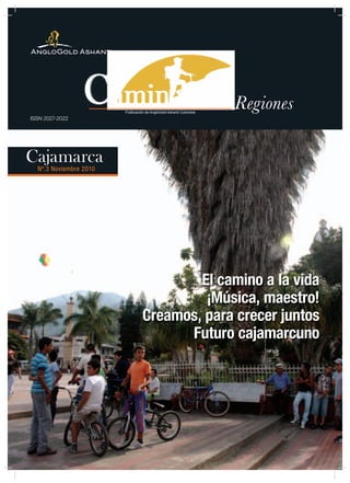 1




                        Publicación de AngloGold Ashanti Colombia
                                                                    Regiones
ISSN 2027-2022




Cajamarca
  Nº.3 Noviembre 2010




                                          El camino a la vida
                                           ¡Música, maestro!
                                  Creamos, para crecer juntos
                                        Futuro cajamarcuno
 