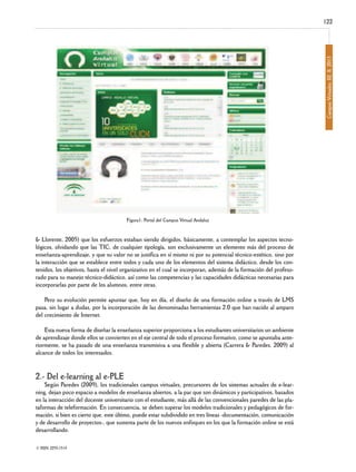 Campus Virtuales, 02, II, 2013

122

Figura1: Portal del Campus Virtual Andaluz

& Llorente, 2005) que los esfuerzos estaban siendo dirigidos, básicamente, a contemplar los aspectos tecnológicos, olvidando que las TIC, de cualquier tipología, son exclusivamente un elemento más del proceso de
enseñanza-aprendizaje, y que su valor no se justifica en sí mismo ni por su potencial técnico-estético, sino por
la interacción que se establece entre todos y cada uno de los elementos del sistema didáctico, desde los contenidos, los objetivos, hasta el nivel organizativo en el cual se incorporan, además de la formación del profesorado para su manejo técnico-didáctico, así como las competencias y las capacidades didácticas necesarias para
incorporarlas por parte de los alumnos, entre otras.

Pero su evolución permite apuntar que, hoy en día, el diseño de una formación online a través de LMS
pasa, sin lugar a dudas, por la incorporación de las denominadas herramientas 2.0 que han nacido al amparo
del crecimiento de Internet.

Esta nueva forma de diseñar la enseñanza superior proporciona a los estudiantes universitarios un ambiente
de aprendizaje donde ellos se convierten en el eje central de todo el proceso formativo, como se apuntaba anteriormente, se ha pasado de una enseñanza transmisiva a una flexible y abierta (Carrera & Paredes, 2009) al
alcance de todos los interesados.

2.- Del e-learning al e-PLE

Según Paredes (2009), los tradicionales campus virtuales, precursores de los sistemas actuales de e-learning, dejan poco espacio a modelos de enseñanza abiertos, a la par que son dinámicos y participativos, basados
en la interacción del docente universitario con el estudiante, más allá de las convencionales paredes de las plataformas de teleformación. En consecuencia, se deben superar los modelos tradicionales y pedagógicos de formación, si bien es cierto que, este último, puede estar subdividido en tres líneas -documentación, comunicación
y de desarrollo de proyectos-, que sustenta parte de los nuevos enfoques en los que la formación online se está
desarrollando.
© ISSN: 2255-1514

 