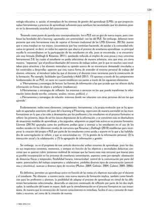 nología educativa, o, quizás, el reemplazo de los sistemas de gestión del aprendizaje (LMS), ya que proporcionaban herramientas y prácticas de aprendizaje suficientes para satisfacer las necesidades que los alumnos poseen en la denominada sociedad del conocimiento.

Teniendo como punto de partida esta conceptualización, los e-PLE son un giro de tuerca mayor, pues combinan las bondades del e-learning –apuntadas con anterioridad- con las del PLE. Sin embargo, debemos tener
presente que esta herramienta trata de superar el formato tradicional de las LMS (Llorente, 2013b), puesto
que si estas trataban en sus inicios, circunstancia que hoy continúan haciendo, de ayudar a la comunidad educativa en general, es decir, en todos los aspectos que abarca el proceso de enseñanza-aprendizaje; su principal
escollo lo encontrábamos en la participación de los estudiantes en ella, pues se encontraba -y se encuentraaún muy limitada (Dabbagh & Kitsantas, 2011), quedando reducida al empleo de unas pocas y muy concretas
herramientas 2.0, las cuales el estudiante no podía seleccionar de manera arbitraria, sino que eran, en cierta
manera, “impuestas” por el profesor/diseñador del entorno de trabajo online, por lo que en muchos caso resultaban poco atractivas y los alumnos mostraban su opinión acerca de no encontrarse demasiado vinculadas a
los contenidos a desarrollar, aspectos que esta nueva forma de entender el entorno personal de trabajo del
alumno, soluciona al introducir todas las que el docente y el discente crean necesarias para la consecución de
la formación. Por ejemplo, facilidades que Castañeda y Adell (2013, 15) apuntan a través de los componentes
fundamentales de un PLE, en tanto en cuanto establecen sus partes a través de los siguientes elementos:
a.“Herramientas y estrategias de lectura: las fuentes de información a las que accedo que me ofrecen dicha
información en forma de objeto o artefacto (mediatecas);
b.Herramientas y estrategias de reflexión: los entornos o servicios en los que puedo transformar la información (sitios donde escribo, comento, analizo, recreo, publico), y
c.Herramientas y estrategias de relación: entornos donde me relaciono con otras personas de/con las que
aprendo”.

Evidentemente, todos estos elementos, componentes, herramientas, y la propia evolución que se ha apuntado en apartados anteriores del paso del e-learning al P-learning, repercuten de manera inevitable en las transformaciones en lo que a los roles a desempeñar por los profesores y los estudiantes en el proceso formativo se
refiere; los primeros, dejan de ser los únicos depositarios de la información, y se convierten más en diseñadores
de situaciones medidas de aprendizaje, y los segundos, adquieren un papel más activo en su proceso formativo.
Llorente (2013b) apuntaba como los profesores podían guiar y orientar a los estudiantes en el uso de los
medios sociales en los diferentes niveles de estructura que Kitsantas y Dabbagh (2010) establecían para incorporar la creación del propio e-PLE por parte de los estudiantes como ayuda y soporte en lo que a las habilidades de autorregulación se refiere, y que se estructuraban en: (1) la gestión de la información personal, (2) la
interacción social y la colaboración, y (3) la agregación de información y gestión.

Sin embargo, no es el propósito de este artículo desvincular ambos entornos de aprendizaje, pues los dos,
en sus respectivos contextos, momentos, y siempre en función de los objetivos y necesidades didácticas concretas que se quieran cubrir, presentan multitud de ventajas que las hacen estar más cercanas que lejanas para
su posible incorporación en los procesos de enseñanza universitarios, aspectos como por ejemplo: eliminación
de distancias físicas y temporales, flexibilidad horaria, interactividad, control de la comunicación por parte del
sujeto, potenciadora del trabajo cooperativo y colaborativo, posibilita diversos tipos de comunicación (asincrónica y sincrónica), acercan a diversos tipos de recursos (Muñoz, 2004; Cebrián, 2004; Cabero, 2005, 2006).

En definitiva, permiten un aprendizaje activo en función de las metas y/u objetivos marcados por el docente
y el estudiante. No obstante, a nuestro juicio, esta nueva manera de formación implica, también como beneficios para los profesores y alumnos, la posibilidad de adaptar el proceso de aprendizaje en virtud de las diferentes herramientas seleccionadas, desarrolla un ejercicio continuado de reflexión por parte de los dos implicados, la satisfacción del sujeto es mayor, dado que la retroalimentación en el proceso formativo es casi instantánea, de manera que la construcción de nuevos conocimientos es inmediata, facilita el uso y consumo de materiales y recursos, así como de la creación de nuevos.
© ISSN: 2255-1514

Campus Virtuales, 02, II, 2013

124

 