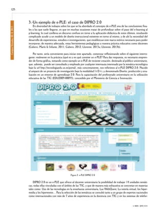 125

Campus Virtuales, 02, II, 2013

3.-Un ejemplo de e-PLE: el caso de DIPRO 2.0

En diversidad de trabajos sobre los que se ha abordado el concepto de e-PLE una de las conclusiones finales a las que suele llegarse, es que en muchas ocasiones tratar de profundizar sobre el paso del e-learning al
p-learning, lo cual conlleva un discurso confuso en torno a la aplicación didáctica de estos últimos, resultando
complicado acudir a un modelo de diseño instruccional existente en torno al mismo, y de ahí la necesidad del
desarrollo de experiencias, estudios e investigaciones, que establezcan este marco teórico necesario para poder
incorporar, de manera adecuada, estas herramientas pedagógicas a nuestra práctica educativa como docentes
(Cabero, Marín & Infante, 2011; Cabero, 2012; Llorente, 2013a; Llorente, 2013b).

Por tanto, sería conveniente para iniciar este apartado, comenzar reflexionando sobre el siguiente interrogante: realmente en la práctica ¿qué es y en qué consiste un e-PLE? Para dar respuesta, es necesario emprender de forma gráfica, tomando como ejemplo un e-PLE de reciente creación, destinado al público universitario,
que, además, puede ser consultado y empleado por cualquier internauta interesado por la temática tecnológica
bajo la url http://tecnologiaedu.us.es/portal/, más concretamente, nos referimos al e-PLE DIPRO 2.0. Nacido
al amparo de un proyecto de investigación bajo la modalidad I+D+i, y denominado Diseño, producción y evaluación en un entorno de aprendizaje 2.0. Para la capacitación del profesorado universitario en la utilización
educativa de las TIC (EDU2009-08893), concedido por el Ministerio de Ciencia e Innovación.

Figura 2: e-PLE DIPRO 2.0

DIPRO 2.0 es un e-PLE que ofrece al docente universitario la posibilidad de trabajar 14 unidades temáticas, todas ellas vinculadas con el ámbito de las TIC, y que de manera más exhaustiva se concretan en materias
tales como: Uso de las tecnologías en la enseñanza universitaria, Las WebQuest, La tutoría virtual, los hipermedia y los hipertextos… Para la selección de las temáticas se consultó tanto a un grupo de expertos nacionales
como internacionales con más de 7 años de experiencia en la docencia con TIC y en los sistemas de telefor© ISSN: 2255-1514

 