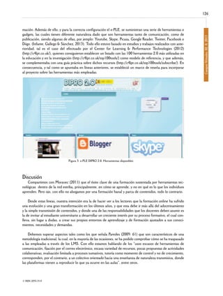 mación. Además de ello, y para la correcta configuración el e-PLE, se suministran una serie de herramientas o
gadgets, las cuales tienen diferente naturaleza dado que son herramientas tanto de comunicación, como de
publicación, siendo algunas de ellas, por jemplo: Youtube, Skype, Picasa, Google Reader, T
witter, Facebook o
Diigo. (Infante, Gallego & Sánchez, 2013). Todo ello estuvo basado en estudios y trabajos realizados con anterioridad, tal es el caso del efectuado por el Center for Learning & Performance Technologies (2012)
(http://c4lpt.co.uk/), quienes consiguieron establecer un listado con las 100 herramientas 2.0 más utilizadas en
la educación y en la investigación (http://c4lpt.co.uk/top100tools/) como modelo de referencia, y que además,
se complementaba con una guía práctica sobre dichos recursos (http://c4lpt.co.uk/top100tools/subscribe/). En
consecuencia, y tal como se apuntaba en líneas anteriores, se estableció un marco de reseña para incorporar
al proyecto sobre las herramientas más empleadas.

Figura 3: e-PLE DIPRO 2.0. Herramientas disponibles

Discusión

Compartimos con Moravec (2011) que el éxito clave de una formación sustentada por herramientas tecnológicas dentro de la red estriba, principalmente, en cómo se aprende, y no en qué es lo que los individuos
aprenden. Pero ojo, con ello no abogamos por una formación banal y parca de contenidos, todo lo contrario.

Desde estas líneas, nuestra intención era la de hacer ver a los lectores que la formación online ha sufrido
una evolución y una gran transformación en los últimos años, y que esta debe ir más allá del adoctrinamiento
y la simple transmisión de contenidos, y donde una de las responsabilidades que los docentes deben asumir es
la de invitar al estudiante universitario a desarrollar un creciente interés por su proceso formativo, el cual conlleva, sin lugar a dudas, a crear sus propios entornos de aprendizaje y de formación ajustados a sus conocimientos, necesidades y demandas.

Debemos superar aspectos tales como los que señala Paredes (2009: 61) que son característicos de una
metodología tradicional, la cual, en la mayoría de las ocasiones, se ha podido comprobar cómo se ha traspasado
a las empleadas a través de los LMS. Con ello estamos hablando de los “usos escasos de herramientas de
comunicación, fijación por el correo electrónico, escasa variedad de recursos, pocas propuestas de actividades
colaborativas, evaluación limitada a procesos sumativos, tutoría como momento de control y no de crecimiento,
corresponden, por el contrario, a un colectivo orientado hacia una enseñanza de naturaleza transmisiva, donde
las plataformas vienen a reproducir lo que ya ocurre en las aulas”, entre otros.

© ISSN: 2255-1514

Campus Virtuales, 02, II, 2013

126

 