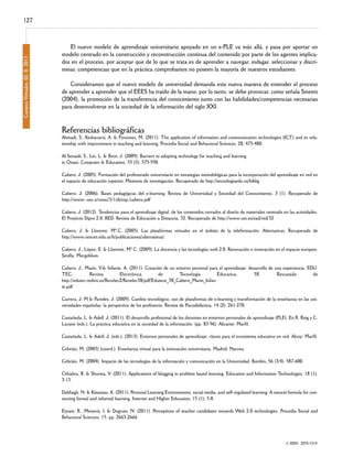 Campus Virtuales, 02, II, 2013

127
El nuevo modelo de aprendizaje universitario apoyado en un e-PLE va más allá, y pasa por aportar un
modelo centrado en la construcción y reconstrucción continua del contenido por parte de los agentes implicados en el proceso, por aceptar que de lo que se trata es de aprender a navegar, indagar, seleccionar y discriminar, competencias que en la práctica comprobamos no poseen la mayoría de nuestros estudiantes.

Consideramos que el nuevo modelo de universidad demanda esta nueva manera de entender el proceso
de aprender a aprender que el EEES ha traído de la mano, por lo tanto, se debe provocar, como señala Smeets
(2004), la promoción de la transferencia del conocimiento junto con las habilidades/competencias necesarias
para desenvolverse en la sociedad de la información del siglo XXI.

Referencias bibliográficas

Ahmadi, S., Keshavarzi, A. & Foroutan, M. (2011). The application of information and communication technologies (ICT) and its relationship with improvement in teaching and learning. Procedia Social and Behavioral Sciences, 28, 475-480.
Al-Senaidi, S., Lin, L. & Birot, J. (2009). Barriers to adopting technology for teaching and learning
in Oman. Computer & Education, 53 (3), 575-590.
Cabero, J. (2005). Formación del profesorado universitario en estrategias metodológicas para la incorporación del aprendizaje en red en
el espacio de educación superior. Memoria de investigación. Recuperado de http://tecnologiaedu.us/biblig
Cabero; J. (2006). Bases pedagógicas del e-learning. Revista de Universidad y Sociedad del Conocimiento, 3 (1). Recuperado de
http://www-.uoc.s/ruosc/3/1/dt/esp./cabero.pdf
Cabero, J. (2012). Tendencias para el aprendizaje digital: de los contenidos cerrados al diseño de materiales centrado en las actividades.
El Proyecto Dipro 2.0. RED. Revista de Educación a Distancia, 32. Recuperado de http://www.um.es/ead/red/32
Cabero, J. & Llorente, Mª.C. (2005). Las plataformas virtuales en el ámbito de la teleformación. Alternativas. Recuperado de
http://www.unicen.edu.ar/b/publicaciones/alternativas/
Cabero, J., López, E. & Llorente, Mª C. (2009). La docencia y las tecnologías web 2.0. Renovación e innovación en el espacio europeo.
Sevilla: Mergoblum.
Cabero, J., Marín, V.& Infante, A. (2011). Creación de un entorno personal para el aprendizaje: desarrollo de una experiencia. EDUTEC,
Revista
Electrónica
de
Tecnología
Educativa,
38.
Rescatado
de
http://edutec.rediris.es/Revelec2/Revelec38/pdf/Edutece_38_Cabero_Marin_Infante.pdf
Carrera, J. M & Paredes, J. (2009). Cambio tecnológico, uso de plataformas de e-learning y transformación de la enseñanza en las universidades españolas: la perspectiva de los profesores. Revista de Psicodidáctica, 14 (2), 261-278.
Castañeda, L. & Adell, J. (2011). El desarrollo profesional de los docentes en entornos personales de aprendizaje (PLE). En R. Roig y C.
Lavane (eds.). La práctica educativa en la sociedad de la información. (pp. 83-96). Alicante: Marfil.
Castañeda, L. & Adell, J. (eds.). (2013). Entornos personales de aprendizaje: claves para el ecosistema educativo en red. Alcoy: Marfil.
Cebrián, M. (2003) (coord.). Enseñanza virtual para la innovación universitaria. Madrid: Narcea.
Cebrián, M. (2004). Impacto de las tecnologías de la información y comunicación en la Universidad. Bordón, 56 (3/4). 587-600.
Chhabra, R. & Shurma, V. (2011). Applications of blogging in problem based learning. Education and Information Technologies, 18 (1),
3-13.
Dabbagh, N. & Kitsantas, A. (2011). Personal Learning Environments, social media, and self-regulated learning: A natural formula for connecting formal and informal learning. Internet and Higher Education, 15 (1), 3-8.
Eyyam, R., Menevis, I. & Dogruer, N. (2011). Perceptions of teacher candidates towards Web 2.0 technologies. Procedia Social and
Behavioral Sciences, 15, pp. 2663-2666.

© ISSN: 2255-1514

 