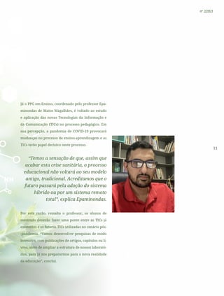 11
nº 2/2021
Já o PPG em Ensino, coordenado pelo professor Epa-
minondas de Matos Magalhães, é voltado ao estudo
e aplicação das novas Tecnologias da Informação e
da Comunicação (TICs) no processo pedagógico. Em
sua percepção, a pandemia de COVID-19 provocará
mudanças no processo de ensino-aprendizagem e as
TICs terão papel decisivo neste processo.
“Temos a sensação de que, assim que
acabar esta crise sanitária, o processo
educacional não voltará ao seu modelo
antigo, tradicional. Acreditamos que o
futuro passará pela adoção do sistema
híbrido ou por um sistema remoto
total”, explica Epaminondas.
Por esta razão, ressalta o professor, os alunos de
mestrado deverão fazer uma ponte entre as TICs já
existentes e as futuras TICs utilizadas no cenário pós-
-pandemia. “Vamos desenvolver pesquisas de modo
intensivo, com publicações de artigos, capítulos ou li-
vros, além de ampliar a estrutura de nossos laborató-
rios, para já nos prepararmos para a nova realidade
da educação”, conclui.
 