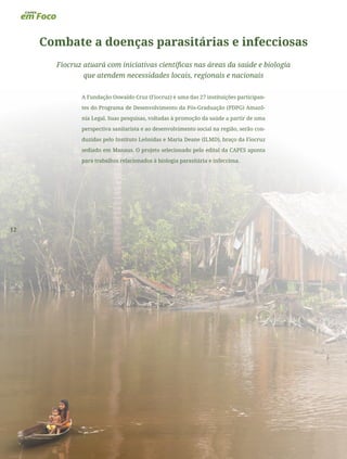 12
Combate a doenças parasitárias e infecciosas
Fiocruz atuará com iniciativas científicas nas áreas da saúde e biologia
que atendem necessidades locais, regionais e nacionais
A Fundação Oswaldo Cruz (Fiocruz) é uma das 27 instituições participan-
tes do Programa de Desenvolvimento da Pós-Graduação (PDPG) Amazô-
nia Legal. Suas pesquisas, voltadas à promoção da saúde a partir de uma
perspectiva sanitarista e ao desenvolvimento social na região, serão con-
duzidas pelo Instituto Leônidas e Maria Deane (ILMD), braço da Fiocruz
sediado em Manaus. O projeto selecionado pelo edital da CAPES aponta
para trabalhos relacionados à biologia parasitária e infecciosa.
 