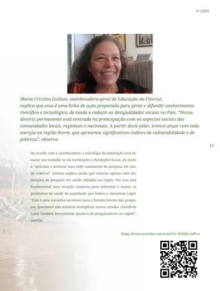 13
nº 2/2021
Maria Cristina Guilam, coordenadora-geral de Educação da Fiocruz,
explica que essa é uma linha de ação preparada para gerar e difundir conhecimento
científico e tecnológico, de modo a reduzir as desigualdades sociais no País. “Nossa
diretriz permanente está centrada na preocupação com os aspectos sociais das
comunidades locais, regionais e nacionais. A partir deste pilar, iremos atuar com toda
energia na região Norte, que apresenta significativos índices de vulnerabilidade e de
pobreza”, observa.
De acordo com a coordenadora, a estratégia da instituição será as-
sociar seu trabalho ao de instituições e fundações locais, de modo
a “articular e acelerar uma rede consistente de pesquisa em saú-
de coletiva”. Guilam explica ainda que existem apenas sete ins-
tituições de pesquisa em saúde sediadas na região. Por isso será
fundamental uma atuação conjunta para enfrentar e sanear os
problemas de saúde da população que habita a Amazônia Legal.
“Esta é uma iniciativa excelente para o fortalecimento das pesqui-
sas. Queremos não somente multiplicar nossos estudos científicos
como também incrementar quadros de pesquisadores na região”,
conclui.
https://www.youtube.com/watch?v=lGHQCsAf8-w
 