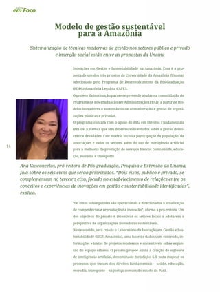14
Modelo de gestão sustentável
para a Amazônia
Sistematização de técnicas modernas de gestão nos setores público e privado
e inserção social estão entre as propostas da Unama
Inovações em Gestão e Sustentabilidade na Amazônia. Essa é a pro-
posta de um dos três projetos da Universidade da Amazônia (Unama)
selecionado pelo Programa de Desenvolvimento da Pós-Graduação
(PDPG) Amazônia Legal da CAPES.
O projeto da instituição paraense pretende ajudar na consolidação do
Programa de Pós-graduação em Administração (PPAD) a partir de mo-
delos inovadores e sustentáveis de administração e gestão de organi-
zações públicas e privadas.
O programa contará com o apoio do PPG em Direitos Fundamentais
(PPGDF /Unama), que tem desenvolvido estudos sobre a gestão demo-
crática de cidades. Este modelo inclui a participação da população, de
associações e todos os setores, além do uso de inteligência artificial
para a melhoria da prestação de serviços básicos como saúde, educa-
ção, moradia e transporte.
Ana Vasconcelos, pró-reitora de Pós-graduação, Pesquisa e Extensão da Unama,
fala sobre os seis eixos que serão priorizados. “Dois eixos, público e privado, se
complementam no terceiro eixo, focado no estabelecimento de relações entre os
conceitos e experiências de inovações em gestão e sustentabilidade identificadas”,
explica.
“Os eixos subsequentes são operacionais e direcionados à atualização
de competências e reprodução da inovação”, afirma a pró-reitora. Um
dos objetivos do projeto é incentivar os setores locais a adotarem a
perspectiva de organizações inovadoras sustentáveis.
Neste sentido, será criado o Laboratório de Inovação em Gestão e Sus-
tentabilidade (LIGS-Amazônia), uma base de dados com conteúdo, in-
formações e ideias de projetos modernos e sustentáveis sobre expan-
são do espaço urbano. O projeto propõe ainda a criação de software
de inteligência artificial, denominado Jurisdição 4.0, para mapear os
processos que tratam dos direitos fundamentais – saúde, educação,
moradia, transporte – na justiça comum do estado do Pará.
 