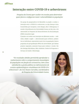16
Interação entre COVID-19 e arboviroses
Pesquisa da Ceuma quer avaliar em escalas para determinar
quais fatores configuram maior vulnerabilidade às populações
Um grupo de pesquisadores do Maranhão se propõe a avaliar a
interação entre a COVID-19 e arboviroses, ou seja, doenças virais
transmitidas por mosquitos, como dengue, zika e chikungunya. O
estudo é de professores da Universidade Ceuma, em São Luís, e foi
selecionado no Programa de Desenvolvimento da Pós-Graduação
(PDPG) Amazônia Legal.
O projeto vai avaliar essa interação em diferentes escalas — indi-
viduo, cidade e região —, determinando quais atributos, ambien-
tais ou individuais, representam maior risco às populações. Quatro
programas de pós-graduação (PPGs) da universidade, que tinham
projetos separados, juntaram forças para realizar o estudo. São
eles Biologia Microbiana, Meio Ambiente, Gestão de Programas e
Serviços em Saúde e Odontologia.
“Os resultados obtidos permitirão aprofundar o
conhecimento sobre o comportamento imunológico
de populações em função do coronavírus, bem como
subsidiarão a gestão pública no enfrentamento de
eventos epidemiológicos simultâneos de COVID-19 e
arboviroses”, diz Ceci Nunes Carvalho, coordenadora
de Pesquisa da Universidade Ceuma.
 
