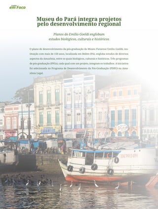 22
Museu do Pará integra projetos
pelo desenvolvimento regional
Planos do Emílio Goeldi englobam
estudos biológicos, culturais e históricos
O plano de desenvolvimento da pós-graduação do Museu Paraense Emílio Goeldi, ins-
tituição com mais de 150 anos, localizada em Belém (PA), engloba estudos de diversos
aspectos da Amazônia, entre os quais biológicos, culturais e históricos. Três programas
de pós-graduação (PPGs), cada qual com um projeto, integram os trabalhos. A iniciativa
foi selecionada no Programa de Desenvolvimento da Pós-Graduação (PDPG) na Ama-
zônia Legal.
 