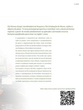 23
nº 2/2021
Ely Simone Gurgel, coordenadora de Pesquisa e Pós-Graduação do Museu, explica o
objetivo do plano. “A nossa principal perspectiva é contribuir com o desenvolvimento
regional, a partir de estudos fundamentais ou aplicados e formando recursos
humanos qualificados para atuar na região”, conta.
A pesquisadora é responsável por administrar todas as
ações no projeto, como cumprimento e acompanhamento
de prazos e implementação das bolsas. Estão envolvidos
pesquisadores de PPGs em Biodiversidade e Evolução, Ciên-
cias Biológicas e Diversidade Sociocultural.
Ely Simone destaca que alguns bolsistas devem voltar suas
atenções para a Floresta Nacional de Caxiuanã (Flona), área
de conservação no estado do Pará. “De acordo com o plano
de manejo da Flona, mais de metade da área foi destinada
à exploração madeireira. Para o Museu, é importante docu-
mentar as mudanças trazidas pelo manejo e, se necessário,
propor medidas para mitigar os efeitos”, explica.
Três projetos, um para cada PPG, compõem o Plano de De-
senvolvimento da Pós-Graduação do Museu: Dinâmicas his-
tóricas e contemporâneas da diversidade sociocultural na
Amazônia, Sistemática, evolução e dinâmicas da biodiversi-
dade na Amazônia Brasileira e Estudos integrados da biodi-
versidade vegetal para conservação e manejo da Amazônia.
Vídeo: https://www.youtube.com/watch?v=gFAKqAneWHA
 