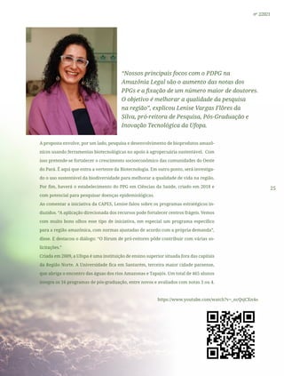 25
nº 2/2021
“Nossos principais focos com o PDPG na
Amazônia Legal são o aumento das notas dos
PPGs e a fixação de um número maior de doutores.
O objetivo é melhorar a qualidade da pesquisa
na região”, explicou Lenise Vargas Flôres da
Silva, pró-reitora de Pesquisa, Pós-Graduação e
Inovação Tecnológica da Ufopa.
A proposta envolve, por um lado, pesquisa e desenvolvimento de bioprodutos amazô-
nicos usando ferramentas biotecnológicas no apoio à agropecuária sustentável. Com
isso pretende-se fortalecer o crescimento socioeconômico das comunidades do Oeste
do Pará. É aqui que entra a vertente da Biotecnologia. Em outro ponto, será investiga-
do o uso sustentável da biodiversidade para melhorar a qualidade de vida na região.
Por fim, haverá o estabelecimento do PPG em Ciências da Saúde, criado em 2018 e
com potencial para pesquisar doenças epidemiológicas.
Ao comentar a iniciativa da CAPES, Lenise falou sobre os programas estratégicos in-
duzidos. “A aplicação direcionada dos recursos pode fortalecer centros frágeis. Vemos
com muito bons olhos esse tipo de iniciativa, em especial um programa específico
para a região amazônica, com normas ajustadas de acordo com a própria demanda”,
disse. E destacou o diálogo: “O fórum de pró-reitores pôde contribuir com várias so-
licitações.”
Criada em 2009, a Ufopa é uma instituição de ensino superior situada fora das capitais
da Região Norte. A Universidade fica em Santarém, terceira maior cidade paraense,
que abriga o encontro das águas dos rios Amazonas e Tapajós. Um total de 465 alunos
integra os 16 programas de pós-graduação, entre novos e avaliados com notas 3 ou 4.
https://www.youtube.com/watch?v=_ncQsjCXn4o
 