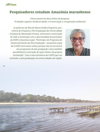 26
Pesquisadores estudam Amazônia maranhense
Uema atuará em duas linhas de pesquisa:
Produção vegetal e biodiversidade, e Conservação e recuperação ambiental
As palavras de Rita de Maria Seabra Nogueira, pró-
reitora de Pesquisa e Pós-Graduação da Universidade
Estadual do Maranhão (Uema), sintetizam a motivação
de toda a instituição com a oportunidade de participar
do PDPG Amazônia Legal: “Participar do Programa de
Desenvolvimento da Pós-Graduação - Amazônia Legal
da CAPES será muito valioso porque não só envolverá
seis programas de pós-graduação como também
possibilitará a interação de ações dentro da própria
instituição”. Esta é uma iniciativa da CAPES que vai
estimular a pós-graduação em universidades da região.
 