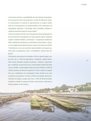 27
nº 2/2021
A pró-reitora destaca a possibilidade de unir esforços de pesquisa.
Do seu ponto de vista, isso permitirá o estudo de diferentes aspec-
tos relacionados ao manejo de agrossistemas no trópico úmido,
além de monitoramento da biodiversidade como indicadora de
integridade ambiental, “e interação entre sociedade, ambiente e
saúde da Amazônia Legal em nossa região”.
A Uema envolverá seis dos seus 17 programas de pós-graduação no
desenvolvimento de pesquisas em duas grandes linhas: Produção
vegetal e Biodiversidade, conservação e recuperação ambiental.
Nelas trabalharão professores, mestrandos, doutorandos e douto-
res em estágio de pós-doutoramento, muitos com bolsas da CAPES.
“Consideramos essa uma excelente oportunidade com impacto po-
sitivo para os programas rumo à consolidação”, destaca Rita No-
gueira.
Participarão diretamente do trabalho o PPG em Agroecologia, cam-
pus São Luís, e o PPG em Agricultura e Ambiente, campus Balsas.
Neles serão estudados manejo de plantas e culturas e agroecolo-
gia e ambiente, em parceria com a Universidade Federal do Mato
Grosso (UFMT) e Universidade Federal do Pará (UFPA). Os PPG de
Ciência Animal e de Recursos Aquáticos e Pesca, ambos no campus
São Luis, trabalharão em investigações sobre moluscos na costa
amazônica maranhense. Por fim, os PPGs de Geografia, Natureza e
Dinâmica do Espaço, campus São Luís, e o PPG de Biodiversidade,
Ambiente e Saúde do campus de Caxias, irão estudar, sobretudo, a
biodiversidade no Rio Pindaré.
 