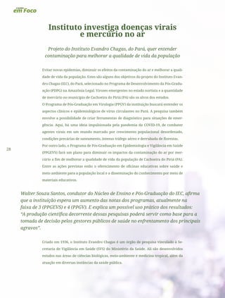28
Instituto investiga doenças virais
e mercúrio no ar
Projeto do Instituto Evandro Chagas, do Pará, quer entender
contaminação para melhorar a qualidade de vida da população
Evitar novas epidemias, diminuir os efeitos da contaminação do ar e melhorar a quali-
dade de vida da população. Estes são alguns dos objetivos do projeto do Instituto Evan-
dro Chagas (IEC), do Pará, selecionado no Programa de Desenvolvimento da Pós-Gradu-
ação (PDPG) na Amazônia Legal. Viroses emergentes no estado nortista e a quantidade
de mercúrio no município de Cachoeira do Piriá (PA) são os alvos dos estudos.
O Programa de Pós-Graduação em Virologia (PPGV) da instituição buscará entender os
aspectos clínicos e epidemiológicos de vírus circulantes no Pará. A pesquisa também
envolve a possibilidade de criar ferramentas de diagnóstico para situações de emer-
gência. Aqui, há uma ideia impulsionada pela pandemia da COVID-19, de combater
agentes virais em um mundo marcado por crescimento populacional desordenado,
condições precárias de saneamento, intenso tráfego aéreo e derrubada de florestas.
Por outro lado, o Programa de Pós-Graduação em Epidemiologia e Vigilância em Saúde
(PPGEVS) fará um plano para diminuir os impactos da contaminação do ar por mer-
cúrio a fim de melhorar a qualidade de vida da população de Cachoeira do Piriá (PA).
Entre as ações previstas estão o oferecimento de oficinas educativas sobre saúde e
meio ambiente para a população local e a disseminação do conhecimento por meio de
materiais educativos.
Walter Souza Santos, condutor do Núcleo de Ensino e Pós-Graduação do IEC, afirma
que a instituição espera um aumento das notas dos programas, atualmente na
faixa de 3 (PPGEVS) e 4 (PPGV). E explica um possível uso prático dos resultados:
“A produção científica decorrente dessas pesquisas poderá servir como base para a
tomada de decisão pelos gestores públicos de saúde no enfrentamento dos principais
agravos”.
Criado em 1936, o Instituto Evandro Chagas é um órgão de pesquisa vinculado à Se-
cretaria de Vigilância em Saúde (SVS) do Ministério da Saúde. Ali são desenvolvidos
estudos nas áreas de ciências biológicas, meio-ambiente e medicina tropical, além da
atuação em diversas instâncias da saúde pública.
 