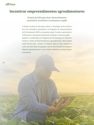 30
Incentivar empreendimentos agroalimentares
Projeto do IFPA quer levar desenvolvimento
sustentável, econômico e social para a região
O Instituto Federal de Educação, Ciência e Tecnologia do Pará (IFPA) é
uma das instituições participantes do Programa de Desenvolvimento
da Pós-Graduação (PDPG) na Amazônia Legal. O projeto apresentado à
CAPES prevê o crescimento sustentável, econômico e social, da região.
Segundo a coordenadora do Programa de Pós-Graduação em Desenvol-
vimento e Gestão de Empreendimentos Agroalimentares, Maria Regina
Sarkis Peixoto Joele, o projeto vai oferecer apoio ao setor produtivo e
conta com duas linhas de pesquisa: uma na área de gestão de empreen-
dimentos agroalimentares e outra voltada à dinâmica e manejo de agro-
ecossistemas.
 