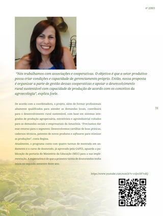 31
nº 2/2021
“Nós trabalhamos com associações e cooperativas. O objetivo é que o setor produtivo
possa criar condições e capacidade de gerenciamento próprio. Então, nossa proposta
é organizar a parte de gestão dessas cooperativas e apoiar o desenvolvimento
rural sustentável com capacidade de produção de acordo com os conceitos da
agroecologia”, explica Joele.
De acordo com a coordenadora, o projeto, além de formar profissionais
altamente qualificados para atender as demandas locais, contribuirá
para o desenvolvimento rural sustentável, com base em sistemas inte-
grados de produção agropecuária, extrativista e agroindustrial voltados
para as demandas sociais e empresariais da Amazônia. “Precisamos dar
esse retorno para o segmento. Desenvolvemos cartilhas de boas práticas,
cadernos técnicos, patentes de novos produtos e softwares para otimizar
as produções”, conta Regina.
Atualmente, o programa conta com quatro turmas de mestrado em an-
damento e o curso de doutorado, já aprovado pela CAPES, aguarda a pu-
blicação da portaria do Ministério da Educação (MEC) para a sua imple-
mentação. A expectativa é de que a primeira turma de doutorandos tenha
início no segundo semestre deste ano.
https://www.youtube.com/watch?v=rzJes587vdQ
 