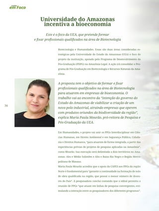 34
Universidade do Amazonas
incentiva a bioeconomia
Este é o foco da UEA, que pretende formar
e fixar profissionais qualificados na área de Biotecnologia
Biotecnologia e Humanidades. Essas são duas áreas consideradas es-
tratégicas pela Universidade do Estado do Amazonas (UEA) e foco do
projeto da instituição, apoiado pelo Programa de Desenvolvimento da
Pós-Graduação (PDPG) na Amazônia Legal. A ação irá consolidar o Pro-
grama de Pós-Graduação em Biotecnologia e Recursos Naturais da Ama-
zônia.
A proposta tem o objetivo de formar e fixar
profissionais qualificados na área de Biotecnologia
para atuarem em empresas de bioeconomia. O
trabalho vai ao encontro da “intenção do governo do
Estado do Amazonas de viabilizar a criação de um
novo polo industrial, atraindo empresas que operem
com produtos oriundos da biodiversidade da região”,
explica Maria Paula Mourão, pró-reitora de Pesquisa e
Pós-Graduação da UEA.
Em Humanidades, o projeto vai unir os PPGs Interdisciplinar em Ciên-
cias Humanas, em Direito Ambiental e em Segurança Pública, Cidada-
nia e Direitos Humanos, “para atuarem de forma integrada, a partir das
experiências prévias de projetos de pesquisa aplicadas na Amazônia”,
conta Mourão. Sua execução será delimitada a dois territórios no Ama-
zonas: Alto e Médio Solimões e Alto e Baixo Rio Negro e Região Metro-
politana de Manaus.
Maria Paula Mourão acredita que o apoio da CAPES aos PPGs da região
Norte é fundamental para “garantir a continuidade na formação de mão
de obra qualificada na região, que possui o menor número de douto-
res do País”. A pesquisadora conclui contando que o edital permitiu a
reunião de PPGs “que atuam em linhas de pesquisa convergentes, esti-
mulando a interação entre os pesquisadores dos diferentes programas”.
 