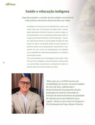 36
Saúde e educação indígena
Uepa fará análises e estudos da diversidade sociocultural
e das práticas educativas desenvolvidas nas tribos
Os indígenas Surui que vivem em Marabá (PA), assim como
outras etnias que se encontram em Belém (PA) e comuni-
dades ribeirinhas da Ilha do Combu, no mesmo estado, se-
rão beneficiados com os investimentos feitos pela CAPES. O
Programa de Desenvolvimento da Pós-Graduação - Amazô-
nia Legal desenvolvido na Universidade Estadual do Pará
(Uepa) vai operar três grandes linhas de ação. Durante os
próximos quatro anos, pesquisadores, doutorandos e mes-
trandos de cinco cursos de pós-graduação vão trabalhar
com a qualidade da saúde destas populações e na melhoria
da formação escolar.
O foco da instituição será a investigação in loco sobre o ‘Bem
Viver dos Povos Indígenas’, além de análises e estudos sobre
a sua diversidade sociocultural, as condições de saúde e as
práticas educativas desenvolvidas nas tribos.
“Mais uma vez, a CAPES mostra sua
sensibilidade em investir em universidades
do norte do País, viabilizando o
desenvolvimento de programas de pós-
graduação de maneira associada ao
estímulo do desenvolvimento da qualidade
de vida dos povos que habitam nossa
região”, observa o pró-reitor de Pesquisa e
Pós-Graduação da Uepa, Renato Teixeira.
 