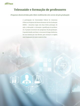 38
Telessaúde e formação de professores
Pesquisas desenvolvidas pela Ufam mobilizarão oito cursos de pós-graduação
A participação da Universidade Federal do Amazonas
(Ufam) no Programa de Desenvolvimento da Pós-Graduação
(PDPG) – Amazônia Legal, terá duas linhas principais de
ação: a telessaúde e a formação e qualificação de professo-
res. O projeto envolverá oito programas de pós-graduação.
O grande desafio será fazer a travessia de longas distâncias,
em sua maioria por vias fluviais, para alcançar as regiões
mais longínquas do maior estado do País.
 