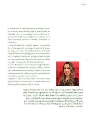 41
nº 2/2021
O primeiro trata do desenvolvimento socioeconômico-ambien-
tal, território e sustentabilidade no sul da Amazônia. Nele são
oferecidos cursos de pós-graduação em Desenvolvimento Re-
gional e Meio Ambiente e Geografia. Ambos conferem títulos
de doutor e mestre. Além disso, há também o mestrado em Ad-
ministração.
A saúde única nas áreas de igarapés urbanos e periurbanos de
Porto Velho, a partir da estruturação de uma rede de pesqui-
sas integrada de saúde animal, ambiental e humana é tema da
segunda linha oferecida. Nesta proposta serão consolidados os
cursos de Biologia Experimental, Biodiversidade e Biotecnolo-
gia, todos com mestrado e doutorado. Neste grupo está ainda o
mestrado em Conservação e Uso de Recursos Naturais.
O último, denominado Sistemas Integrados de Produção e Bio-
economia da Biodiversidade Amazônica, propõe a inovação
para o desenvolvimento sustentável. Aqui há o envolvimento
de dois programas: um em Agroecossistema Amazônico e outro
em Ciências Ambientais, ambos mestrados.
As propostas, além de serem estratégicas para a formação de
pessoal qualificado, visam a fixação de doutores para o desen-
volvimento de pesquisas na região amazônica.
“Todas passam pelo viés ambiental. Elas são de extrema importância
para a atender às especificidades da região”, pontua Maria Madalena
de Aguiar Cavalcante, diretora de Pós-Graduação da Unir. Ela explica
que os editais são muito importantes para a produção acadêmica,
por meio do compartilhamento dos resultados dos projetos. “A ação
é de extrema contribuição não apenas para a Amazônia, mas para a
ciência brasileira”, finaliza.
 
