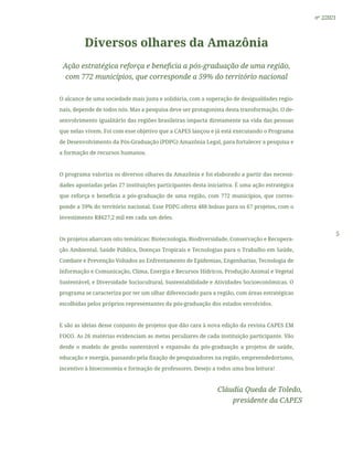 5
nº 2/2021
Diversos olhares da Amazônia
Ação estratégica reforça e beneficia a pós-graduação de uma região,
com 772 municípios, que corresponde a 59% do território nacional
O alcance de uma sociedade mais justa e solidária, com a superação de desigualdades regio-
nais, depende de todos nós. Mas a pesquisa deve ser protagonista desta transformação. O de-
senvolvimento igualitário das regiões brasileiras impacta diretamente na vida das pessoas
que nelas vivem. Foi com esse objetivo que a CAPES lançou e já está executando o Programa
de Desenvolvimento da Pós-Graduação (PDPG) Amazônia Legal, para fortalecer a pesquisa e
a formação de recursos humanos.
O programa valoriza os diversos olhares da Amazônia e foi elaborado a partir das necessi-
dades apontadas pelas 27 instituições participantes desta iniciativa. É uma ação estratégica
que reforça e beneficia a pós-graduação de uma região, com 772 municípios, que corres-
ponde a 59% do território nacional. Esse PDPG oferta 488 bolsas para os 67 projetos, com o
investimento R$627,2 mil em cada um deles.
Os projetos abarcam oito temáticas: Biotecnologia, Biodiversidade, Conservação e Recupera-
ção Ambiental, Saúde Pública, Doenças Tropicais e Tecnologias para o Trabalho em Saúde,
Combate e Prevenção Voltados ao Enfrentamento de Epidemias, Engenharias, Tecnologia de
Informação e Comunicação, Clima, Energia e Recursos Hídricos, Produção Animal e Vegetal
Sustentável, e Diversidade Sociocultural, Sustentabilidade e Atividades Socioeconômicas. O
programa se caracteriza por ter um olhar diferenciado para a região, com áreas estratégicas
escolhidas pelos próprios representantes da pós-graduação dos estados envolvidos.
E são as ideias desse conjunto de projetos que dão cara à nova edição da revista CAPES EM
FOCO. As 26 matérias evidenciam as metas peculiares de cada instituição participante. Vão
desde o modelo de gestão sustentável e expansão da pós-graduação a projetos de saúde,
educação e energia, passando pela fixação de pesquisadores na região, empreendedorismo,
incentivo à bioeconomia e formação de professores. Desejo a todos uma boa leitura!
Cláudia Queda de Toledo,
presidente da CAPES
 