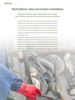 42
Piscicultura: uma nova fonte econômica
Sediada em Manaus, Universidade Nilton Lins acredita
que atividade é uma das áreas mais promissoras da Amazônia
A Universidade Nilton Lins, uma instituição privada sediada em Manaus,
mobilizará alunos e professores do Programa de Pós-Graduação em Aqui-
cultura para desenvolver um sistema sustentável de alta produtividade.
A tecnologia de bioflocos (BFT) ajudará a incentivar a criação de espécies
nativas de peixes amazônicos. O projeto foi selecionado pela CAPES para
participar do Programa de Desenvolvimento da Pós-Graduação (PDPG)
na Amazônia Legal.
Formados por um composto de partículas de microalgas e bactérias, os
bioflocos são usados na criação de peixes em tanques para captar as im-
purezas da água, como fezes, micro-organismos e restos de ração. A tec-
nologia limpa o ambiente aquático e torna possível seu reuso e aprovei-
tamento de forma muito mais durável do que no sistema convencional.
Desse modo, o BFT aumenta a produtividade geral do criatório e facilita
todo o processo de criação de peixes.
 