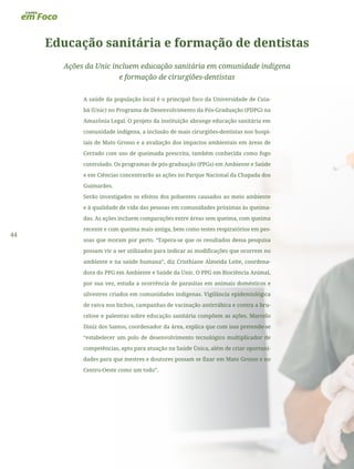 44
Educação sanitária e formação de dentistas
Ações da Unic incluem educação sanitária em comunidade indígena
e formação de cirurgiões-dentistas
A saúde da população local é o principal foco da Universidade de Cuia-
bá (Unic) no Programa de Desenvolvimento da Pós-Graduação (PDPG) na
Amazônia Legal. O projeto da instituição abrange educação sanitária em
comunidade indígena, a inclusão de mais cirurgiões-dentistas nos hospi-
tais de Mato Grosso e a avaliação dos impactos ambientais em áreas de
Cerrado com uso de queimada prescrita, também conhecida como fogo
controlado. Os programas de pós-graduação (PPGs) em Ambiente e Saúde
e em Ciências concentrarão as ações no Parque Nacional da Chapada dos
Guimarães.
Serão investigados os efeitos dos poluentes causados ao meio ambiente
e à qualidade de vida das pessoas em comunidades próximas às queima-
das. As ações incluem comparações entre áreas sem queima, com queima
recente e com queima mais antiga, bem como testes respiratórios em pes-
soas que moram por perto. “Espera-se que os resultados dessa pesquisa
possam vir a ser utilizados para indicar as modificações que ocorrem no
ambiente e na saúde humana”, diz Cristhiane Almeida Leite, coordena-
dora do PPG em Ambiente e Saúde da Unic. O PPG em Biociência Animal,
por sua vez, estuda a ocorrência de parasitas em animais domésticos e
silvestres criados em comunidades indígenas. Vigilância epidemiológica
de raiva nos bichos, campanhas de vacinação antirrábica e contra a bru-
celose e palestras sobre educação sanitária compõem as ações. Marcelo
Diniz dos Santos, coordenador da área, explica que com isso pretende-se
“estabelecer um polo de desenvolvimento tecnológico multiplicador de
competências, apto para atuação na Saúde Única, além de criar oportuni-
dades para que mestres e doutores possam se fixar em Mato Grosso e no
Centro-Oeste como um todo”.
 