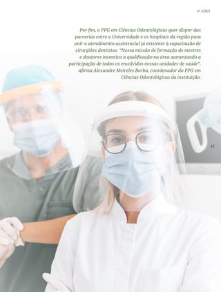 45
nº 2/2021
Por fim, o PPG em Ciências Odontológicas quer dispor das
parcerias entre a Universidade e os hospitais da região para
unir o atendimento assistencial já existente à capacitação de
cirurgiões dentistas. “Nossa missão de formação de mestres
e doutores incentiva a qualificação na área aumentando a
participação de todos os envolvidos nessas unidades de saúde”,
afirma Alexandre Meireles Borba, coordenador do PPG em
Ciências Odontológicas da instituição.
 
