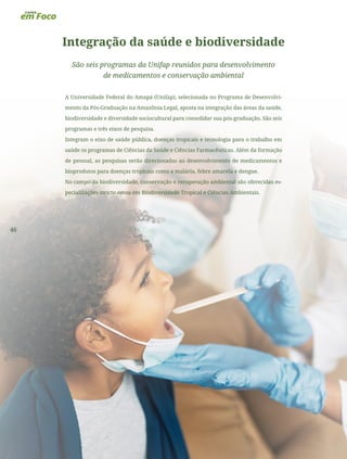 46
Integração da saúde e biodiversidade
São seis programas da Unifap reunidos para desenvolvimento
de medicamentos e conservação ambiental
A Universidade Federal do Amapá (Unifap), selecionada no Programa de Desenvolvi-
mento da Pós-Graduação na Amazônia Legal, aposta na integração das áreas da saúde,
biodiversidade e diversidade sociocultural para consolidar sua pós-graduação. São seis
programas e três eixos de pesquisa.
Integram o eixo de saúde pública, doenças tropicais e tecnologia para o trabalho em
saúde os programas de Ciências da Saúde e Ciências Farmacêuticas. Além da formação
de pessoal, as pesquisas serão direcionadas ao desenvolvimento de medicamentos e
bioprodutos para doenças tropicais como a malária, febre amarela e dengue.
No campo da biodiversidade, conservação e recuperação ambiental são oferecidas es-
pecializações stricto sensu em Biodiversidade Tropical e Ciências Ambientais.
 